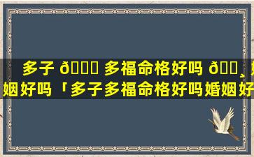 多子 🐝 多福命格好吗 🕸 婚姻好吗「多子多福命格好吗婚姻好吗女人」